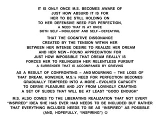 IT IS ONLY ONCE M.S. BECOMES AWARE OF
JUST HOW ABSURD IT IS FOR
HER TO BE STILL HOLDING ON
TO HER DEFENSIVE NEED FOR PERFECTION,
A NEED THAT IS AT ONCE
BOTH SELF – INDULGENT AND SELF – DEFEATING,
THAT THE COGNITIVE DISSONANCE
CREATED BY THE TENSION WITHIN HER
BETWEEN HER INTENSE DESIRE TO REALIZE HER DREAM
AND HER NEW – FOUND APPRECIATION FOR
JUST HOW IMPOSSIBLE THAT DREAM REALLY IS
FORCES HER TO RELINQUISH HER RELENTLESS PURSUIT
A SURRENDER THAT IS ACCOMPANIED BY GRIEVING
AS A RESULT OF CONFRONTING – AND MOURNING – THE LOSS OF
THAT DREAM, HOWEVER, M.S.’s NEED FOR PERFECTION BECOMES
GRADUALLY TEMPERED INTO A MORE – EVOLVED CAPACITY
TO DERIVE PLEASURE AND JOY FROM LOVINGLY CRAFTING
A SET OF SLIDES THAT WILL BE AT LEAST “GOOD ENOUGH”
M.S. ALSO COMES TO THE LIBERATING REALIZATION THAT NOT EVERY
“INSPIRED” IDEA SHE HAS EVER HAD NEEDS TO BE INCLUDED BUT RATHER
THAT EVERYTHING INCLUDED NEEDS TO BE AS “INSPIRED” AS POSSIBLE
(AND, HOPEFULLY, “INSPIRING”) J
 