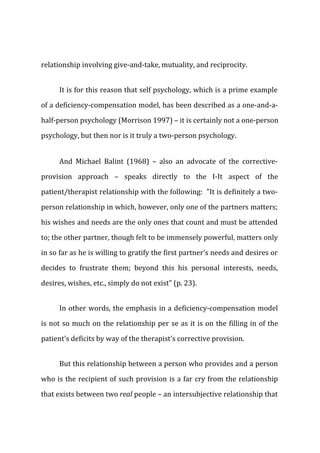 relationship involving give-and-take, mutuality, and reciprocity.
It is for this reason that self psychology, which is a prime example
of a deficiency-compensation model, has been described as a one-and-a-
half-person psychology (Morrison 1997) – it is certainly not a one-person
psychology, but then nor is it truly a two-person psychology.
And Michael Balint (1968) – also an advocate of the corrective-
provision approach – speaks directly to the I-It aspect of the
patient/therapist relationship with the following: "It is definitely a two-
person relationship in which, however, only one of the partners matters;
his wishes and needs are the only ones that count and must be attended
to; the other partner, though felt to be immensely powerful, matters only
in so far as he is willing to gratify the first partner's needs and desires or
decides to frustrate them; beyond this his personal interests, needs,
desires, wishes, etc., simply do not exist" (p. 23).
In other words, the emphasis in a deficiency-compensation model
is not so much on the relationship per se as it is on the filling in of the
patient's deficits by way of the therapist's corrective provision.
But this relationship between a person who provides and a person
who is the recipient of such provision is a far cry from the relationship
that exists between two real people – an intersubjective relationship that
 