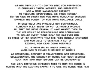 AS HER DIFFICULT – TO – GRATIFY NEED FOR PERFECTION
IS GRADUALLY TAMED, MODIFIED, AND INTEGRATED
INTO A MORE MANAGEABLE CAPACITY
TO TOLERATE IMPERFECTION, M.S. FINDS HERSELF
BETTER ABLE TO DIRECT HER NOW MORE MODULATED ENERGIES
TOWARDS THE PURSUIT OF NOW MORE REALIZABLE GOALS
INTERESTINGLY AND PROBABLY NOT SURPRISINGLY,
ALTHOUGH M.S.’s SLIDES DO NOT ULTIMATELY INCLUDE
ALL THAT SHE MIGHT ORIGINALLY HAVE WANTED THEM TO,
THE NET RESULT OF RELINQUISHING HER COMPULSION
TO INCLUDE EVERY “GOOD IDEA” SHE HAS EVER HAD,
SO FREES UP HER CREATIVITY THAT SHE FINDS HERSELF ENERGIZED
AND NOW ABLE TO GENERATE A LOT OF
EXCITING, NEW IDEAS GOING FORWARD!
ALL OF WHICH SHE, NO LONGER JAMMED UP,
MAKES SURE TO INCLUDE IN HER BOOK OF SLIDES J
AS STRUCTURAL CONFLICT IS TRANSFORMED INTO STRUCTURAL
COLLABORATION, THE SYNERGY OF HORSE AND RIDER BECOMES
SUCH THAT NOW THEIR EFFORTS CAN BE COORDINATED
AND M.S.’s ERSTWHILE DEFENSIVE NEED TO REIN THE HORSE IN
MORPHS INTO THE ADAPTIVE CAPACITY TO GIVE THE HORSE FREE REIN
 