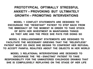 PROTOTYPICAL OPTIMALLY STRESSFUL
ANXIETY – PROVOKING BUT ULTIMATELY
GROWTH – PROMOTING INTERVENTIONS
MODEL 1 CONFLICT STATEMENTS ARE DESIGNED TO
ENCOURAGE THE “RESISTANT” PATIENT TO STEP BACK FROM
THE IMMEDIACY OF THE MOMENT IN ORDER TO TAKE STOCK
OF BOTH HER INVESTMENT IN MAINTAINING THINGS
AS THEY ARE AND THE PRICE SHE PAYS FOR DOING SO
MODEL 2 DISILLUSIONMENT STATEMENTS ARE DESIGNED TO
FACILITATE THE NECESSARY GRIEVING THAT THE “RELENTLESS”
PATIENT MUST DO ONCE SHE BEGINS TO CONFRONT HER REFUSAL
TO ACCEPT PAINFUL REALITIES ABOUT THE OBJECTS IN HER WORLD
MODEL 3 RELATIONAL INTERVENTIONS ARE DESIGNED TO
ENCOURAGE THE “RE – ENACTING” PATIENT TO TAKE
RESPONSIBILITY FOR THE UNMASTERED CHILDHOOD DRAMAS THAT
SHE IS COMPULSIVELY REPLAYING ON THE STAGE OF HER LIFE
 