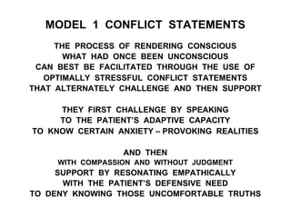 MODEL 1 CONFLICT STATEMENTS
THE PROCESS OF RENDERING CONSCIOUS
WHAT HAD ONCE BEEN UNCONSCIOUS
CAN BEST BE FACILITATED THROUGH THE USE OF
OPTIMALLY STRESSFUL CONFLICT STATEMENTS
THAT ALTERNATELY CHALLENGE AND THEN SUPPORT
THEY FIRST CHALLENGE BY SPEAKING
TO THE PATIENT’S ADAPTIVE CAPACITY
TO KNOW CERTAIN ANXIETY – PROVOKING REALITIES
AND THEN
WITH COMPASSION AND WITHOUT JUDGMENT
SUPPORT BY RESONATING EMPATHICALLY
WITH THE PATIENT’S DEFENSIVE NEED
TO DENY KNOWING THOSE UNCOMFORTABLE TRUTHS
 