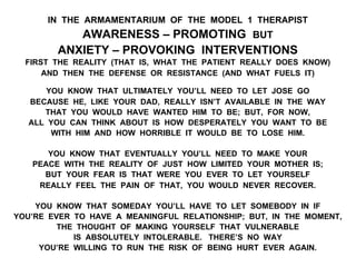 IN THE ARMAMENTARIUM OF THE MODEL 1 THERAPIST
AWARENESS – PROMOTING BUT
ANXIETY – PROVOKING INTERVENTIONS
FIRST THE REALITY (THAT IS, WHAT THE PATIENT REALLY DOES KNOW)
AND THEN THE DEFENSE OR RESISTANCE (AND WHAT FUELS IT)
YOU KNOW THAT ULTIMATELY YOU’LL NEED TO LET JOSE GO
BECAUSE HE, LIKE YOUR DAD, REALLY ISN’T AVAILABLE IN THE WAY
THAT YOU WOULD HAVE WANTED HIM TO BE; BUT, FOR NOW,
ALL YOU CAN THINK ABOUT IS HOW DESPERATELY YOU WANT TO BE
WITH HIM AND HOW HORRIBLE IT WOULD BE TO LOSE HIM.
YOU KNOW THAT EVENTUALLY YOU’LL NEED TO MAKE YOUR
PEACE WITH THE REALITY OF JUST HOW LIMITED YOUR MOTHER IS;
BUT YOUR FEAR IS THAT WERE YOU EVER TO LET YOURSELF
REALLY FEEL THE PAIN OF THAT, YOU WOULD NEVER RECOVER.
YOU KNOW THAT SOMEDAY YOU’LL HAVE TO LET SOMEBODY IN IF
YOU’RE EVER TO HAVE A MEANINGFUL RELATIONSHIP; BUT, IN THE MOMENT,
THE THOUGHT OF MAKING YOURSELF THAT VULNERABLE
IS ABSOLUTELY INTOLERABLE. THERE’S NO WAY
YOU’RE WILLING TO RUN THE RISK OF BEING HURT EVER AGAIN.
 