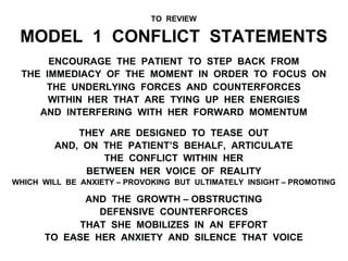 TO REVIEW
MODEL 1 CONFLICT STATEMENTS
ENCOURAGE THE PATIENT TO STEP BACK FROM
THE IMMEDIACY OF THE MOMENT IN ORDER TO FOCUS ON
THE UNDERLYING FORCES AND COUNTERFORCES
WITHIN HER THAT ARE TYING UP HER ENERGIES
AND INTERFERING WITH HER FORWARD MOMENTUM
THEY ARE DESIGNED TO TEASE OUT
AND, ON THE PATIENT’S BEHALF, ARTICULATE
THE CONFLICT WITHIN HER
BETWEEN HER VOICE OF REALITY
WHICH WILL BE ANXIETY – PROVOKING BUT ULTIMATELY INSIGHT – PROMOTING
AND THE GROWTH – OBSTRUCTING
DEFENSIVE COUNTERFORCES
THAT SHE MOBILIZES IN AN EFFORT
TO EASE HER ANXIETY AND SILENCE THAT VOICE
 