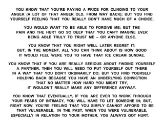 YOU KNOW THAT YOU’RE PAYING A PRICE FOR CLINGING TO YOUR
ANGER (A LOT OF THAT ANGER OLD, FROM WAY BACK); BUT YOU FIND
YOURSELF FEELING THAT YOU REALLY DON’T HAVE MUCH OF A CHOICE.
YOU WOULD WANT TO BE ABLE TO FORGIVE ME; BUT THE
PAIN AND THE HURT GO SO DEEP THAT YOU CAN’T IMAGINE EVER
BEING ABLE TRULY TO TRUST ME – OR ANYONE ELSE.
YOU KNOW THAT YOU MIGHT WELL LATER REGRET IT;
BUT, IN THE MOMENT, ALL YOU CAN THINK ABOUT IS HOW GOOD
IT WOULD FEEL WERE YOU TO HAVE THAT ICE CREAM SUNDAE.
YOU KNOW THAT IF YOU ARE REALLY SERIOUS ABOUT FINDING YOURSELF
A PARTNER, THEN YOU WILL NEED TO PUT YOURSELF OUT THERE
IN A WAY THAT YOU DON’T ORDINARILY DO; BUT YOU FIND YOURSELF
HOLDING BACK BECAUSE YOU HAVE AN UNDERLYING CONVICTION
THAT NO MATTER HOW HARD YOU MIGHT TRY,
IT WOULDN’T REALLY MAKE ANY DIFFERENCE ANYWAY.
YOU KNOW THAT EVENTUALLY, IF YOU ARE EVER TO WORK THROUGH
YOUR FEARS OF INTIMACY, YOU WILL HAVE TO LET SOMEONE IN; BUT,
RIGHT NOW, YOU’RE FEELING THAT YOU SIMPLY CANNOT AFFORD TO BE
THAT VULNERABLE. IN THE PAST, WHEN YOU WERE VULNERABLE,
ESPECIALLY IN RELATION TO YOUR MOTHER, YOU ALWAYS GOT HURT.
 