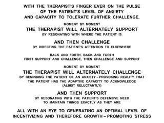 WITH THE THERAPIST’S FINGER EVER ON THE PULSE
OF THE PATIENT’S LEVEL OF ANXIETY
AND CAPACITY TO TOLERATE FURTHER CHALLENGE,
MOMENT BY MOMENT
THE THERAPIST WILL ALTERNATELY SUPPORT
BY RESONATING WITH WHERE THE PATIENT IS
AND THEN CHALLENGE
BY DIRECTING THE PATIENT’S ATTENTION TO ELSEWHERE
BACK AND FORTH, BACK AND FORTH
FIRST SUPPORT AND CHALLENGE, THEN CHALLENGE AND SUPPORT
MOMENT BY MOMENT
THE THERAPIST WILL ALTERNATELY CHALLENGE
BY REMINDING THE PATIENT OF AN ANXIETY – PROVOKING REALITY THAT
THE PATIENT HAS THE ADAPTIVE CAPACITY TO ACKNOWLEDGE
(ALBEIT RELUCTANTLY)
AND THEN SUPPORT
BY RESONATING WITH THE PATIENT’S DEFENSIVE NEED
TO MAINTAIN THINGS EXACTLY AS THEY ARE
ALL WITH AN EYE TO GENERATING AN OPTIMAL LEVEL OF
INCENTIVIZING AND THEREFORE GROWTH – PROMOTING STRESS
 