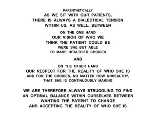 PARENTHETICALLY
AS WE SIT WITH OUR PATIENTS,
THERE IS ALWAYS A DIALECTICAL TENSION
WITHIN US, AS WELL, BETWEEN
ON THE ONE HAND
OUR VISION OF WHO WE
THINK THE PATIENT COULD BE
WERE SHE BUT ABLE
TO MAKE HEALTHIER CHOICES
AND
ON THE OTHER HAND
OUR RESPECT FOR THE REALITY OF WHO SHE IS
AND FOR THE CHOICES, NO MATTER HOW UNHEALTHY,
THAT SHE IS CONTINUOUSLY MAKING
WE ARE THEREFORE ALWAYS STRUGGLING TO FIND
AN OPTIMAL BALANCE WITHIN OURSELVES BETWEEN
WANTING THE PATIENT TO CHANGE
AND ACCEPTING THE REALITY OF WHO SHE IS
 