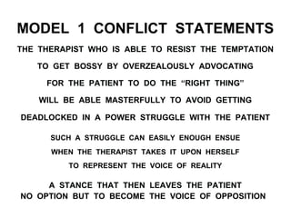 MODEL 1 CONFLICT STATEMENTS
THE THERAPIST WHO IS ABLE TO RESIST THE TEMPTATION
TO GET BOSSY BY OVERZEALOUSLY ADVOCATING
FOR THE PATIENT TO DO THE “RIGHT THING”
WILL BE ABLE MASTERFULLY TO AVOID GETTING
DEADLOCKED IN A POWER STRUGGLE WITH THE PATIENT
SUCH A STRUGGLE CAN EASILY ENOUGH ENSUE
WHEN THE THERAPIST TAKES IT UPON HERSELF
TO REPRESENT THE VOICE OF REALITY
A STANCE THAT THEN LEAVES THE PATIENT
NO OPTION BUT TO BECOME THE VOICE OF OPPOSITION
 