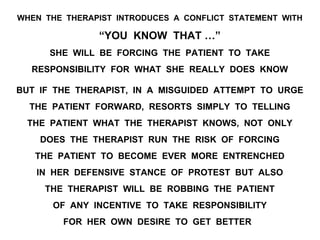 WHEN THE THERAPIST INTRODUCES A CONFLICT STATEMENT WITH
“YOU KNOW THAT …”
SHE WILL BE FORCING THE PATIENT TO TAKE
RESPONSIBILITY FOR WHAT SHE REALLY DOES KNOW
BUT IF THE THERAPIST, IN A MISGUIDED ATTEMPT TO URGE
THE PATIENT FORWARD, RESORTS SIMPLY TO TELLING
THE PATIENT WHAT THE THERAPIST KNOWS, NOT ONLY
DOES THE THERAPIST RUN THE RISK OF FORCING
THE PATIENT TO BECOME EVER MORE ENTRENCHED
IN HER DEFENSIVE STANCE OF PROTEST BUT ALSO
THE THERAPIST WILL BE ROBBING THE PATIENT
OF ANY INCENTIVE TO TAKE RESPONSIBILITY
FOR HER OWN DESIRE TO GET BETTER
 