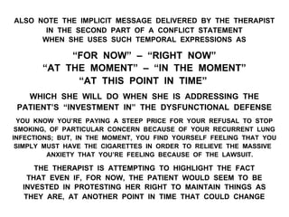 ALSO NOTE THE IMPLICIT MESSAGE DELIVERED BY THE THERAPIST
IN THE SECOND PART OF A CONFLICT STATEMENT
WHEN SHE USES SUCH TEMPORAL EXPRESSIONS AS
“FOR NOW” – “RIGHT NOW”
“AT THE MOMENT” – “IN THE MOMENT”
“AT THIS POINT IN TIME”
WHICH SHE WILL DO WHEN SHE IS ADDRESSING THE
PATIENT’S “INVESTMENT IN” THE DYSFUNCTIONAL DEFENSE
YOU KNOW YOU’RE PAYING A STEEP PRICE FOR YOUR REFUSAL TO STOP
SMOKING, OF PARTICULAR CONCERN BECAUSE OF YOUR RECURRENT LUNG
INFECTIONS; BUT, IN THE MOMENT, YOU FIND YOURSELF FEELING THAT YOU
SIMPLY MUST HAVE THE CIGARETTES IN ORDER TO RELIEVE THE MASSIVE
ANXIETY THAT YOU’RE FEELING BECAUSE OF THE LAWSUIT.
THE THERAPIST IS ATTEMPTING TO HIGHLIGHT THE FACT
THAT EVEN IF, FOR NOW, THE PATIENT WOULD SEEM TO BE
INVESTED IN PROTESTING HER RIGHT TO MAINTAIN THINGS AS
THEY ARE, AT ANOTHER POINT IN TIME THAT COULD CHANGE
 