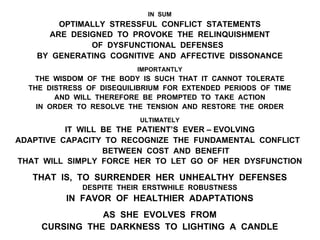 IN SUM
OPTIMALLY STRESSFUL CONFLICT STATEMENTS
ARE DESIGNED TO PROVOKE THE RELINQUISHMENT
OF DYSFUNCTIONAL DEFENSES
BY GENERATING COGNITIVE AND AFFECTIVE DISSONANCE
IMPORTANTLY
THE WISDOM OF THE BODY IS SUCH THAT IT CANNOT TOLERATE
THE DISTRESS OF DISEQUILIBRIUM FOR EXTENDED PERIODS OF TIME
AND WILL THEREFORE BE PROMPTED TO TAKE ACTION
IN ORDER TO RESOLVE THE TENSION AND RESTORE THE ORDER
ULTIMATELY
IT WILL BE THE PATIENT’S EVER – EVOLVING
ADAPTIVE CAPACITY TO RECOGNIZE THE FUNDAMENTAL CONFLICT
BETWEEN COST AND BENEFIT
THAT WILL SIMPLY FORCE HER TO LET GO OF HER DYSFUNCTION
THAT IS, TO SURRENDER HER UNHEALTHY DEFENSES
DESPITE THEIR ERSTWHILE ROBUSTNESS
IN FAVOR OF HEALTHIER ADAPTATIONS
AS SHE EVOLVES FROM
CURSING THE DARKNESS TO LIGHTING A CANDLE
 