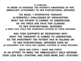 TO SUMMARIZE
IN ORDER TO INCREASE THE PATIENT’S AWARENESS OF HER
AMBIVALENT ATTACHMENT TO HER DYSFUNCTIONAL DEFENSES
THE MODEL 1 INTERPRETIVE THERAPIST
ALTERNATELY CHALLENGES BY HIGHLIGHTING
WHAT THE PATIENT IS COMING TO UNDERSTAND
AS THE PRICE SHE PAYS FOR CLINGING
TO HER DYSFUNCTIONAL DEFENSES
A PRICE THAT FUELS HER AGGRESSIVE CATHEXIS OF THOSE DEFENSES
AND THEN SUPPORTS BY RESONATING WITH
WHAT THE THERAPIST IS COMING TO UNDERSTAND
AS THE INVESTMENT THE PATIENT HAS IN HOLDING ON
TO HER DYSFUNCTIONAL DEFENSES EVEN SO
AN INVESTMENT THAT FUELS HER LIBIDINAL CATHEXIS OF THOSE DEFENSES
BACK AND FORTH – BACK AND FORTH
IN AN EFFORT TO MAKE THE AMBIVALENTLY HELD DEFENSE
EVER LESS EGO – SYNTONIC AND EVER MORE EGO – DYSTONIC
 