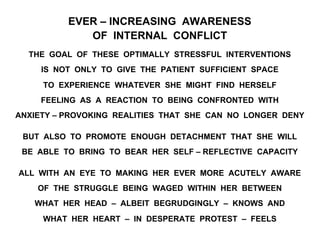EVER – INCREASING AWARENESS
OF INTERNAL CONFLICT
THE GOAL OF THESE OPTIMALLY STRESSFUL INTERVENTIONS
IS NOT ONLY TO GIVE THE PATIENT SUFFICIENT SPACE
TO EXPERIENCE WHATEVER SHE MIGHT FIND HERSELF
FEELING AS A REACTION TO BEING CONFRONTED WITH
ANXIETY – PROVOKING REALITIES THAT SHE CAN NO LONGER DENY
BUT ALSO TO PROMOTE ENOUGH DETACHMENT THAT SHE WILL
BE ABLE TO BRING TO BEAR HER SELF – REFLECTIVE CAPACITY
ALL WITH AN EYE TO MAKING HER EVER MORE ACUTELY AWARE
OF THE STRUGGLE BEING WAGED WITHIN HER BETWEEN
WHAT HER HEAD – ALBEIT BEGRUDGINGLY – KNOWS AND
WHAT HER HEART – IN DESPERATE PROTEST – FEELS
 