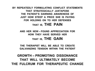 BY REPEATEDLY FORMULATING CONFLICT STATEMENTS
THAT STRATEGICALLY JUXTAPOSE
THE PATIENT’S DAWNING AWARENESS OF
JUST HOW STEEP A PRICE SHE IS PAYING
FOR HOLDING ON TO HER DEFENSES
THAT IS, THE PAIN
AND HER NEW – FOUND APPRECIATION FOR
HOW THEY HAVE SERVED HER
THAT IS, THE GAIN
THE THERAPIST WILL BE ABLE TO CREATE
GALVANIZING TENSION WITHIN THE PATIENT
GROWTH – PROMOTING DISSONANCE
THAT WILL ULTIMATELY BECOME
THE FULCRUM FOR THERAPEUTIC CHANGE
 