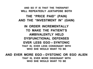 AND SO IT IS THAT THE THERAPIST
WILL REPEATEDLY JUXTAPOSE BOTH
THE “PRICE PAID” (PAIN)
AND THE “INVESTMENT IN” (GAIN)
IN ORDER INCREMENTALLY
TO MAKE THE PATIENT’S
AMBIVALENTLY HELD
DYSFUNCTIONAL DEFENSES
EVER LESS EGO – SYNTONIC
THAT IS, EVER LESS CONSONANT WITH
WHO SHE WOULD WANT TO BE
AND EVER MORE EGO – DYSTONIC OR EGO ALIEN
THAT IS, EVER MORE DISSONANT WITH
WHO SHE WOULD WANT TO BE
 