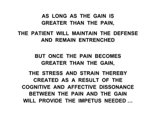 AS LONG AS THE GAIN IS
GREATER THAN THE PAIN,
THE PATIENT WILL MAINTAIN THE DEFENSE
AND REMAIN ENTRENCHED
BUT ONCE THE PAIN BECOMES
GREATER THAN THE GAIN,
THE STRESS AND STRAIN THEREBY
CREATED AS A RESULT OF THE
COGNITIVE AND AFFECTIVE DISSONANCE
BETWEEN THE PAIN AND THE GAIN
WILL PROVIDE THE IMPETUS NEEDED …
 