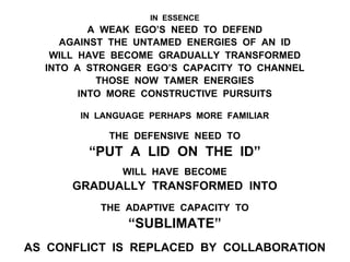 IN ESSENCE
A WEAK EGO’S NEED TO DEFEND
AGAINST THE UNTAMED ENERGIES OF AN ID
WILL HAVE BECOME GRADUALLY TRANSFORMED
INTO A STRONGER EGO’S CAPACITY TO CHANNEL
THOSE NOW TAMER ENERGIES
INTO MORE CONSTRUCTIVE PURSUITS
IN LANGUAGE PERHAPS MORE FAMILIAR
THE DEFENSIVE NEED TO
“PUT A LID ON THE ID”
WILL HAVE BECOME
GRADUALLY TRANSFORMED INTO
THE ADAPTIVE CAPACITY TO
“SUBLIMATE”
AS CONFLICT IS REPLACED BY COLLABORATION
 