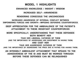 MODEL 1 HIGHLIGHTS
ENHANCED KNOWLEDGE / INSIGHT / WISDOM
INCREASED SELF – AWARENESS
RENDERING CONSCIOUS THE UNCONSCIOUS
INCREASED AWARENESS OF INTERNAL CONFLICT BETWEEN
EMPOWERING FORCES AND GROWTH – IMPEDING DEFENSIVE COUNTERFORCES
DEEP APPRECIATION FOR THE AMBIVALENCE OF THE PATIENT’S
ATTACHMENT TO THESE RESISTANT COUNTERFORCES
MORE SPECIFICALLY, UNDERSTANDING THAT THESE DEFENSES
BOTH BENEFIT HER
THUS HER LIBIDINAL CATHEXIS OF THEM
(AND THE IMPORTANCE OF ADDRESSING HER INVESTMENT IN HAVING THEM)
AND COST HER
THUS HER AGGRESSIVE CATHEXIS OF THEM
(AND THE IMPORTANCE OF ADDRESSING THE PRICE SHE IS PAYING FOR HAVING THEM)
AN INTENSELY AMBIVALENT ATTACHMENT THAT SPEAKS TO THE
ADHESIVENESS OF THE ID AND MUST BE WORKED THROUGH
BEFORE THESE DEFENSES CAN BE RELINQUISHED
 