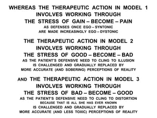 WHEREAS THE THERAPEUTIC ACTION IN MODEL 1
INVOLVES WORKING THROUGH
THE STRESS OF GAIN – BECOME – PAIN
AS DEFENSES ONCE EGO – SYNTONIC
ARE MADE INCREASINGLY EGO – DYSTONIC
THE THERAPEUTIC ACTION IN MODEL 2
INVOLVES WORKING THROUGH
THE STRESS OF GOOD – BECOME – BAD
AS THE PATIENT’S DEFENSIVE NEED TO CLING TO ILLUSION
IS CHALLENGED AND GRADUALLY REPLACED BY
MORE ACCURATE (AND SOBERING) PERCEPTIONS OF REALITY
AND THE THERAPEUTIC ACTION IN MODEL 3
INVOLVES WORKING THROUGH
THE STRESS OF BAD – BECOME – GOOD
AS THE PATIENT’S DEFENSIVE NEED TO CLING TO DISTORTION
BECAUSE THAT IS ALL SHE HAS EVER KNOWN
IS CHALLENGED AND GRADUALLY REPLACED BY
MORE ACCURATE (AND LESS TOXIC) PERCEPTIONS OF REALITY
 