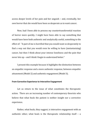 access deeper levels of her pain and her anguish – and, eventually, her
own horror that she would have been so desperate as to want cancer.
Now, had I been able to process my countertransferential reaction
of horror more quickly, I might have been able to say something that
would have been both authentic and analytically useful, something to the
effect of: "A part of me is horrified that you would want so desperately to
find a way out that you would even be willing to have (metastasizing)
cancer, but then I think about your intense loneliness and the pain that
never lets up – and I think I begin to understand better."
I present this example because it highlights the distinction between
an empathic response and a more authentic response, between empathic
attunement (Model 2) and authentic engagement (Model 3).
From Corrective Experience to Interactive Engagement
Let us return to the issue of what constitutes the therapeutic
action. There are an increasing number of contemporary theorists who
believe that what heals the patient is neither insight nor a corrective
experience.
Rather, what heals, they suggest, is interactive engagement with an
authentic other; what heals is the therapeutic relationship itself – a
 
