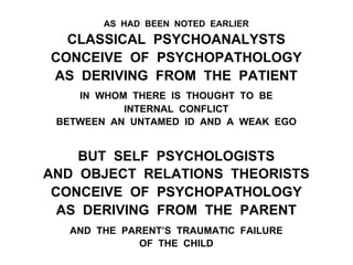 AS HAD BEEN NOTED EARLIER
CLASSICAL PSYCHOANALYSTS
CONCEIVE OF PSYCHOPATHOLOGY
AS DERIVING FROM THE PATIENT
IN WHOM THERE IS THOUGHT TO BE
INTERNAL CONFLICT
BETWEEN AN UNTAMED ID AND A WEAK EGO
BUT SELF PSYCHOLOGISTS
AND OBJECT RELATIONS THEORISTS
CONCEIVE OF PSYCHOPATHOLOGY
AS DERIVING FROM THE PARENT
AND THE PARENT’S TRAUMATIC FAILURE
OF THE CHILD
 