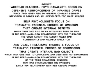 OVERVIEW
WHEREAS CLASSICAL PSYCHOANALYSTS FOCUS ON
DEFENSIVE REINFORCEMENT OF INFANTILE DRIVES
WHICH THEN GIVES RISE TO INTERNAL CONFLICT BETWEEN
INTENSIFIED ID DRIVES AND AN UNDEVELOPED EGO MADE ANXIOUS
SELF PSYCHOLOGISTS FOCUS ON
TRAUMATIC PARENTAL ERRORS OF OMISSION
THAT CREATE INTERNAL DEFICITS
WHICH THEN GIVE RISE TO AN INTENSIFIED NEED TO FIND
IN THE HERE – AND – NOW RELATIONSHIP WITH THE THERAPIST
THE GOOD PARENT THE PATIENT NEVER HAD
CONSISTENTLY AND RELIABLY EARLY – ON
AND OBJECT RELATIONS THEORISTS FOCUS ON
TRAUMATIC PARENTAL ERRORS OF COMMISSION
THAT CREATE INTERNAL BAD OBJECTS
WHICH THEN GIVE RISE TO COMPULSIVE AND UNWITTING RE – ENACTMENTS
IN THE HERE – AND – NOW RELATIONSHIP WITH THE THERAPIST
OF THE TOXIC RELATIONAL DYNAMICS
THAT HAD CHARACTERIZED THE PATIENT’S
EARLY – ON RELATIONSHIP WITH HER ABUSIVE PARENT
 
