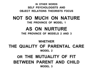 IN OTHER WORDS
SELF PSYCHOLOGISTS AND
OBJECT RELATIONS THEORISTS FOCUS
NOT SO MUCH ON NATURE
THE PROVINCE OF MODEL 1
AS ON NURTURE
THE PROVINCE OF MODELS 2 AND 3
WHETHER
THE QUALITY OF PARENTAL CARE
MODEL 2
OR THE MUTUALITY OF FIT
BETWEEN PARENT AND CHILD
MODEL 3
 