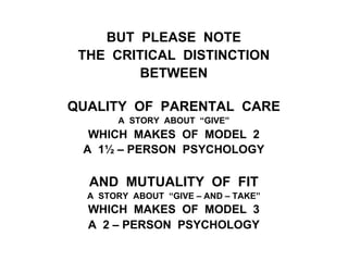 BUT PLEASE NOTE
THE CRITICAL DISTINCTION
BETWEEN
QUALITY OF PARENTAL CARE
A STORY ABOUT “GIVE”
WHICH MAKES OF MODEL 2
A 1½ – PERSON PSYCHOLOGY
AND MUTUALITY OF FIT
A STORY ABOUT “GIVE – AND – TAKE”
WHICH MAKES OF MODEL 3
A 2 – PERSON PSYCHOLOGY
 