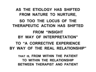 AS THE ETIOLOGY HAS SHIFTED
FROM NATURE TO NURTURE,
SO TOO THE LOCUS OF THE
THERAPEUTIC ACTION HAS SHIFTED
FROM “INSIGHT
BY WAY OF INTERPRETATION”
TO “A CORRECTIVE EXPERIENCE
BY WAY OF THE REAL RELATIONSHIP”
THAT IS, FROM WITHIN THE PATIENT
TO WITHIN THE RELATIONSHIP
BETWEEN THERAPIST AND PATIENT
 