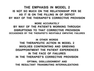 THE EMPHASIS IN MODEL 2
IS NOT SO MUCH ON THE RELATIONSHIP PER SE
AS IT IS ON THE FILLING IN OF DEFICIT
BY WAY OF THE THERAPIST’S CORRECTIVE PROVISION
MORE ACCURATELY
BY WAY OF THE PATIENT’S WORKING THROUGH
DISRUPTIONS TO THAT CORRECTIVE PROVISION
OCCASIONED BY THE THERAPIST’S INEVITABLE EMPATHIC FAILURES
IN OTHER WORDS
THE THERAPEUTIC ACTION IN MODEL 2
INVOLVES CONFRONTING AND GRIEVING
DISAPPOINTMENT THE PATIENT EXPERIENCES
IN THE FACE OF FAILURES
IN THE THERAPIST’S CORRECTIVE PROVISION
OPTIMAL DISILLUSIONMENT AND
THE RESULTANT TRANSMUTING INTERNALIZATIONS
 