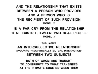 AND THE RELATIONSHIP THAT EXISTS
BETWEEN A PERSON WHO PROVIDES
AND A PERSON WHO IS
THE RECIPIENT OF SUCH PROVISION
MODEL 2
IS A FAR CRY FROM THE RELATIONSHIP
THAT EXISTS BETWEEN TWO REAL PEOPLE
MODEL 3
THIS LATTER
AN INTERSUBJECTIVE RELATIONSHIP
INVOLVING “RECIPROCALLY MUTUAL INTERACTION”
BETWEEN TWO SUBJECTS
BOTH OF WHOM ARE THOUGHT
TO CONTRIBUTE TO WHAT TRANSPIRES
AT THE INTIMATE EDGE BETWEEN THEM
 