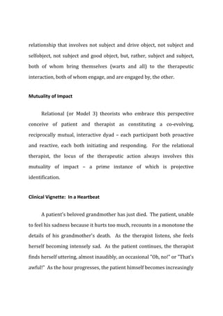 relationship that involves not subject and drive object, not subject and
selfobject, not subject and good object, but, rather, subject and subject,
both of whom bring themselves (warts and all) to the therapeutic
interaction, both of whom engage, and are engaged by, the other.
Mutuality of Impact
Relational (or Model 3) theorists who embrace this perspective
conceive of patient and therapist as constituting a co-evolving,
reciprocally mutual, interactive dyad – each participant both proactive
and reactive, each both initiating and responding. For the relational
therapist, the locus of the therapeutic action always involves this
mutuality of impact – a prime instance of which is projective
identification.
Clinical Vignette: In a Heartbeat
A patient's beloved grandmother has just died. The patient, unable
to feel his sadness because it hurts too much, recounts in a monotone the
details of his grandmother's death. As the therapist listens, she feels
herself becoming intensely sad. As the patient continues, the therapist
finds herself uttering, almost inaudibly, an occasional "Oh, no!" or "That's
awful!" As the hour progresses, the patient himself becomes increasingly
 