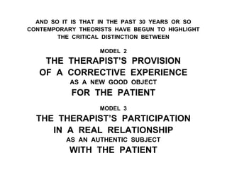 AND SO IT IS THAT IN THE PAST 30 YEARS OR SO
CONTEMPORARY THEORISTS HAVE BEGUN TO HIGHLIGHT
THE CRITICAL DISTINCTION BETWEEN
MODEL 2
THE THERAPIST’S PROVISION
OF A CORRECTIVE EXPERIENCE
AS A NEW GOOD OBJECT
FOR THE PATIENT
MODEL 3
THE THERAPIST’S PARTICIPATION
IN A REAL RELATIONSHIP
AS AN AUTHENTIC SUBJECT
WITH THE PATIENT
 