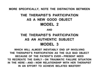 MORE SPECIFICALLY, NOTE THE DISTINCTION BETWEEN
THE THERAPIST’S PARTICIPATION
AS A NEW GOOD OBJECT
MODEL 2
AND
THE THERAPIST’S PARTICIPATION
AS AN AUTHENTIC SUBJECT
MODEL 3
WHICH WILL ALMOST INEVITABLY END UP INVOLVING
THE THERAPIST’S PARTICIPATION AS THE OLD BAD OBJECT
BECAUSE OF THE PATIENT’S EVER – PRESENT NEED
TO RECREATE THE EARLY – ON TRAUMATIC FAILURE SITUATION
IN THE HERE – AND – NOW RELATIONSHIP WITH HER THERAPIST
IN AN EFFORT TO ACHIEVE BELATED MASTERY
 