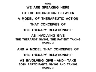 AGAIN
WE ARE SPEAKING HERE
TO THE DISTINCTION BETWEEN
A MODEL OF THERAPEUTIC ACTION
THAT CONCEIVES OF
THE THERAPY RELATIONSHIP
AS INVOLVING GIVE
THE THERAPIST GIVING, THE PATIENT TAKING
MODEL 2
AND A MODEL THAT CONCEIVES OF
THE THERAPY RELATIONSHIP
AS INVOLVING GIVE – AND – TAKE
BOTH PARTICIPANTS GIVING AND TAKING
MODEL 3
 