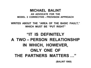 MICHAEL BALINT
AN ADVOCATE FOR THE
MODEL 2 CORRECTIVE – PROVISION APPROACH
WRITES ABOUT THE “AREA OF THE BASIC FAULT,”
WHICH MUST BE “PUT RIGHT”
“IT IS DEFINITELY
A TWO – PERSON RELATIONSHIP
IN WHICH, HOWEVER,
ONLY ONE OF
THE PARTNERS MATTERS …”
(BALINT 1968)
 