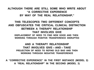 ALTHOUGH THERE ARE STILL SOME WHO WRITE ABOUT
“A CORRECTIVE EXPERIENCE
BY WAY OF THE REAL RELATIONSHIP,”
THIS TELESCOPES TWO DIFFERENT CONCEPTS
AND OBFUSCATES THE CRITICAL CLINICAL DISTINCTION
BETWEEN A THERAPY RELATIONSHIP
THAT INVOLVES GIVE
DISPLACEMENT OF NEED TO FIND NEW GOOD AND THEN
WORKING THROUGH POSITIVE TRANSFERENCE DISRUPTED
AND A THERAPY RELATIONSHIP
THAT INVOLVES GIVE – AND – TAKE
PROJECTION OF NEED TO REFIND OLD BAD AND THEN
WORKING THROUGH NEGATIVE TRANSFERENCE
A “CORRECTIVE EXPERIENCE” IN THE FIRST INSTANCE (MODEL 2)
A “REAL RELATIONSHIP” IN THE SECOND (MODEL 3)
 