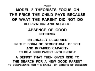 AGAIN
MODEL 2 THEORISTS FOCUS ON
THE PRICE THE CHILD PAYS BECAUSE
OF WHAT THE PARENT DID NOT DO
DEPRIVATION AND NEGLECT
ABSENCE OF GOOD
DEFICIENCY
INTERNALLY RECORDED
IN THE FORM OF STRUCTURAL DEFICIT
AND IMPAIRED CAPACITY
TO BE A GOOD PARENT UNTO ONESELF
A DEFICIT THAT THEN GIVES RISE TO
THE SEARCH FOR A NEW GOOD PARENT
TO COMPENSATE FOR THE EARLY – ON ERRORS OF OMISSION
 
