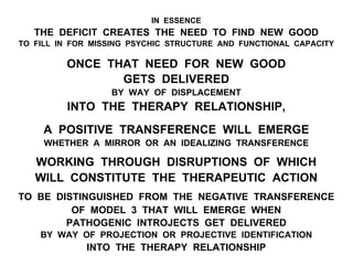 IN ESSENCE
THE DEFICIT CREATES THE NEED TO FIND NEW GOOD
TO FILL IN FOR MISSING PSYCHIC STRUCTURE AND FUNCTIONAL CAPACITY
ONCE THAT NEED FOR NEW GOOD
GETS DELIVERED
BY WAY OF DISPLACEMENT
INTO THE THERAPY RELATIONSHIP,
A POSITIVE TRANSFERENCE WILL EMERGE
WHETHER A MIRROR OR AN IDEALIZING TRANSFERENCE
WORKING THROUGH DISRUPTIONS OF WHICH
WILL CONSTITUTE THE THERAPEUTIC ACTION
TO BE DISTINGUISHED FROM THE NEGATIVE TRANSFERENCE
OF MODEL 3 THAT WILL EMERGE WHEN
PATHOGENIC INTROJECTS GET DELIVERED
BY WAY OF PROJECTION OR PROJECTIVE IDENTIFICATION
INTO THE THERAPY RELATIONSHIP
 