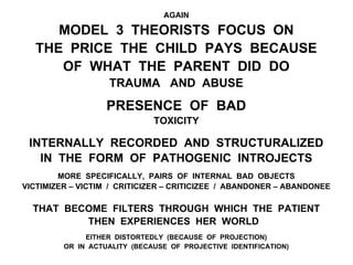 AGAIN
MODEL 3 THEORISTS FOCUS ON
THE PRICE THE CHILD PAYS BECAUSE
OF WHAT THE PARENT DID DO
TRAUMA AND ABUSE
PRESENCE OF BAD
TOXICITY
INTERNALLY RECORDED AND STRUCTURALIZED
IN THE FORM OF PATHOGENIC INTROJECTS
MORE SPECIFICALLY, PAIRS OF INTERNAL BAD OBJECTS
VICTIMIZER – VICTIM / CRITICIZER – CRITICIZEE / ABANDONER – ABANDONEE
THAT BECOME FILTERS THROUGH WHICH THE PATIENT
THEN EXPERIENCES HER WORLD
EITHER DISTORTEDLY (BECAUSE OF PROJECTION)
OR IN ACTUALITY (BECAUSE OF PROJECTIVE IDENTIFICATION)
 