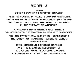 MODEL 3
WHEN
UNDER THE SWAY OF THE REPETITION COMPULSION
THESE PATHOGENIC INTROJECTS AND DYSFUNCTIONAL
“PATTERNS OF RELATIONAL EXPECTATION” (HEDGES 1983)
ARE COMPULSIVELY AND UNWITTINGLY RE – PLAYED
IN THE THERAPY RELATIONSHIP,
A NEGATIVE TRANSFERENCE WILL EMERGE
WHETHER THE RESULT OF PROJECTION OR PROJECTIVE IDENTIFICATION
AND THE PATIENT WILL END UP RE – EXPERIENCING
THE EARLY – ON TRAUMATIC FAILURE SITUATION
AGAIN AND AGAIN
UNTIL SOMETHING DIFFERENT HAPPENS
AND THERE CAN BE RESOLUTION OF
THE DYSFUNCTIONAL RELATIONAL DYNAMIC,
ACCOMPANIED BY STRUCTURAL MODIFICATION
 