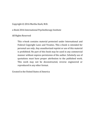 Copyright © 2016 Martha Stark, M.D.
e-Book 2016 International Psychotherapy Institute
All Rights Reserved
This e-book contains material protected under International and
Federal Copyright Laws and Treaties. This e-book is intended for
personal use only. Any unauthorized reprint or use of this material
is prohibited. No part of this book may be used in any commercial
manner without express permission of the author. Scholarly use of
quotations must have proper attribution to the published work.
This work may not be deconstructed, reverse engineered or
reproduced in any other format.
Created in the United States of America
 