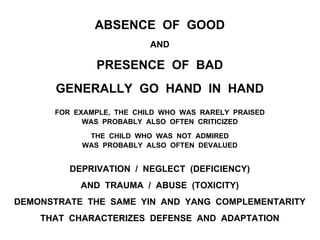 ABSENCE OF GOOD
AND
PRESENCE OF BAD
GENERALLY GO HAND IN HAND
FOR EXAMPLE, THE CHILD WHO WAS RARELY PRAISED
WAS PROBABLY ALSO OFTEN CRITICIZED
THE CHILD WHO WAS NOT ADMIRED
WAS PROBABLY ALSO OFTEN DEVALUED
DEPRIVATION / NEGLECT (DEFICIENCY)
AND TRAUMA / ABUSE (TOXICITY)
DEMONSTRATE THE SAME YIN AND YANG COMPLEMENTARITY
THAT CHARACTERIZES DEFENSE AND ADAPTATION
 