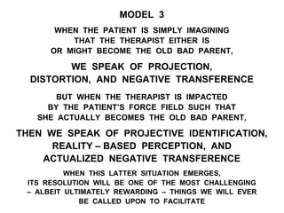 MODEL 3
WHEN THE PATIENT IS SIMPLY IMAGINING
THAT THE THERAPIST EITHER IS
OR MIGHT BECOME THE OLD BAD PARENT,
WE SPEAK OF PROJECTION,
DISTORTION, AND NEGATIVE TRANSFERENCE
BUT WHEN THE THERAPIST IS IMPACTED
BY THE PATIENT’S FORCE FIELD SUCH THAT
SHE ACTUALLY BECOMES THE OLD BAD PARENT,
THEN WE SPEAK OF PROJECTIVE IDENTIFICATION,
REALITY – BASED PERCEPTION, AND
ACTUALIZED NEGATIVE TRANSFERENCE
WHEN THIS LATTER SITUATION EMERGES,
ITS RESOLUTION WILL BE ONE OF THE MOST CHALLENGING
– ALBEIT ULTIMATELY REWARDING – THINGS WE WILL EVER
BE CALLED UPON TO FACILITATE
 