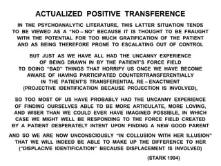ACTUALIZED POSITIVE TRANSFERENCE
IN THE PSYCHOANALYTIC LITERATURE, THIS LATTER SITUATION TENDS
TO BE VIEWED AS A “NO – NO” BECAUSE IT IS THOUGHT TO BE FRAUGHT
WITH THE POTENTIAL FOR TOO MUCH GRATIFICATION OF THE PATIENT
AND AS BEING THEREFORE PRONE TO ESCALATING OUT OF CONTROL
BUT JUST AS WE HAVE ALL HAD THE UNCANNY EXPERIENCE
OF BEING DRAWN IN BY THE PATIENT’S FORCE FIELD
TO DOING “BAD” THINGS THAT HORRIFY US ONCE WE HAVE BECOME
AWARE OF HAVING PARTICIPATED COUNTERTRANSFERENTIALLY
IN THE PATIENT’S TRANSFERENTIAL RE – ENACTMENT
(PROJECTIVE IDENTIFICATION BECAUSE PROJECTION IS INVOLVED),
SO TOO MOST OF US HAVE PROBABLY HAD THE UNCANNY EXPERIENCE
OF FINDING OURSELVES ABLE TO BE MORE ARTICULATE, MORE LOVING,
AND WISER THAN WE COULD EVER HAVE IMAGINED POSSIBLE, IN WHICH
CASE WE MIGHT WELL BE RESPONDING TO THE FORCE FIELD CREATED
BY A PATIENT DESPERATELY INTENT UPON FINDING A NEW GOOD PARENT
AND SO WE ARE NOW UNCONSCIOUSLY “IN COLLUSION WITH HER ILLUSION”
THAT WE WILL INDEED BE ABLE TO MAKE UP THE DIFFERENCE TO HER
(“DISPLACIVE IDENTIFICATION” BECAUSE DISPLACEMENT IS INVOLVED)
(STARK 1994)
 