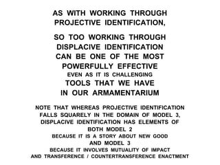 AS WITH WORKING THROUGH
PROJECTIVE IDENTIFICATION,
SO TOO WORKING THROUGH
DISPLACIVE IDENTIFICATION
CAN BE ONE OF THE MOST
POWERFULLY EFFECTIVE
EVEN AS IT IS CHALLENGING
TOOLS THAT WE HAVE
IN OUR ARMAMENTARIUM
NOTE THAT WHEREAS PROJECTIVE IDENTIFICATION
FALLS SQUARELY IN THE DOMAIN OF MODEL 3,
DISPLACIVE IDENTIFICATION HAS ELEMENTS OF
BOTH MODEL 2
BECAUSE IT IS A STORY ABOUT NEW GOOD
AND MODEL 3
BECAUSE IT INVOLVES MUTUALITY OF IMPACT
AND TRANSFERENCE / COUNTERTRANSFERENCE ENACTMENT
 