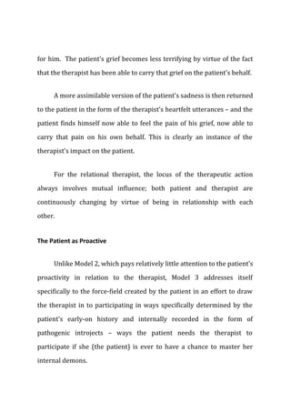 for him. The patient's grief becomes less terrifying by virtue of the fact
that the therapist has been able to carry that grief on the patient's behalf.
A more assimilable version of the patient's sadness is then returned
to the patient in the form of the therapist's heartfelt utterances – and the
patient finds himself now able to feel the pain of his grief, now able to
carry that pain on his own behalf. This is clearly an instance of the
therapist's impact on the patient.
For the relational therapist, the locus of the therapeutic action
always involves mutual influence; both patient and therapist are
continuously changing by virtue of being in relationship with each
other.
The Patient as Proactive
Unlike Model 2, which pays relatively little attention to the patient's
proactivity in relation to the therapist, Model 3 addresses itself
specifically to the force-field created by the patient in an effort to draw
the therapist in to participating in ways specifically determined by the
patient's early-on history and internally recorded in the form of
pathogenic introjects – ways the patient needs the therapist to
participate if she (the patient) is ever to have a chance to master her
internal demons.
 