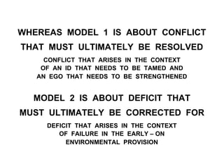 WHEREAS MODEL 1 IS ABOUT CONFLICT
THAT MUST ULTIMATELY BE RESOLVED
CONFLICT THAT ARISES IN THE CONTEXT
OF AN ID THAT NEEDS TO BE TAMED AND
AN EGO THAT NEEDS TO BE STRENGTHENED
MODEL 2 IS ABOUT DEFICIT THAT
MUST ULTIMATELY BE CORRECTED FOR
DEFICIT THAT ARISES IN THE CONTEXT
OF FAILURE IN THE EARLY – ON
ENVIRONMENTAL PROVISION
 