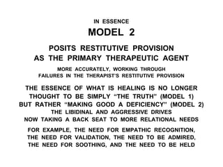 IN ESSENCE
MODEL 2
POSITS RESTITUTIVE PROVISION
AS THE PRIMARY THERAPEUTIC AGENT
MORE ACCURATELY, WORKING THROUGH
FAILURES IN THE THERAPIST’S RESTITUTIVE PROVISION
THE ESSENCE OF WHAT IS HEALING IS NO LONGER
THOUGHT TO BE SIMPLY “THE TRUTH” (MODEL 1)
BUT RATHER “MAKING GOOD A DEFICIENCY” (MODEL 2)
THE LIBIDINAL AND AGGRESSIVE DRIVES
NOW TAKING A BACK SEAT TO MORE RELATIONAL NEEDS
FOR EXAMPLE, THE NEED FOR EMPATHIC RECOGNITION,
THE NEED FOR VALIDATION, THE NEED TO BE ADMIRED,
THE NEED FOR SOOTHING, AND THE NEED TO BE HELD
 