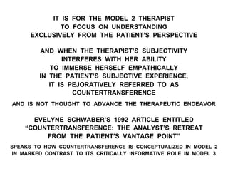 IT IS FOR THE MODEL 2 THERAPIST
TO FOCUS ON UNDERSTANDING
EXCLUSIVELY FROM THE PATIENT’S PERSPECTIVE
AND WHEN THE THERAPIST’S SUBJECTIVITY
INTERFERES WITH HER ABILITY
TO IMMERSE HERSELF EMPATHICALLY
IN THE PATIENT’S SUBJECTIVE EXPERIENCE,
IT IS PEJORATIVELY REFERRED TO AS
COUNTERTRANSFERENCE
AND IS NOT THOUGHT TO ADVANCE THE THERAPEUTIC ENDEAVOR
EVELYNE SCHWABER’S 1992 ARTICLE ENTITLED
“COUNTERTRANSFERENCE: THE ANALYST’S RETREAT
FROM THE PATIENT’S VANTAGE POINT”
SPEAKS TO HOW COUNTERTRANSFERENCE IS CONCEPTUALIZED IN MODEL 2
IN MARKED CONTRAST TO ITS CRITICALLY INFORMATIVE ROLE IN MODEL 3
 