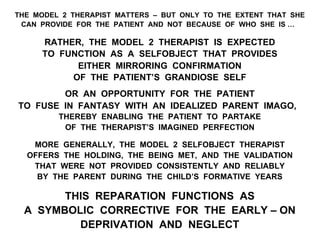 THE MODEL 2 THERAPIST MATTERS – BUT ONLY TO THE EXTENT THAT SHE
CAN PROVIDE FOR THE PATIENT AND NOT BECAUSE OF WHO SHE IS …
RATHER, THE MODEL 2 THERAPIST IS EXPECTED
TO FUNCTION AS A SELFOBJECT THAT PROVIDES
EITHER MIRRORING CONFIRMATION
OF THE PATIENT’S GRANDIOSE SELF
OR AN OPPORTUNITY FOR THE PATIENT
TO FUSE IN FANTASY WITH AN IDEALIZED PARENT IMAGO,
THEREBY ENABLING THE PATIENT TO PARTAKE
OF THE THERAPIST’S IMAGINED PERFECTION
MORE GENERALLY, THE MODEL 2 SELFOBJECT THERAPIST
OFFERS THE HOLDING, THE BEING MET, AND THE VALIDATION
THAT WERE NOT PROVIDED CONSISTENTLY AND RELIABLY
BY THE PARENT DURING THE CHILD’S FORMATIVE YEARS
THIS REPARATION FUNCTIONS AS
A SYMBOLIC CORRECTIVE FOR THE EARLY – ON
DEPRIVATION AND NEGLECT
 